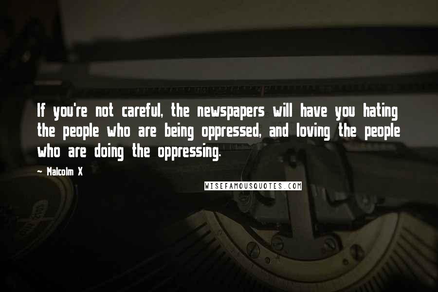 Malcolm X Quotes: If you're not careful, the newspapers will have you hating the people who are being oppressed, and loving the people who are doing the oppressing.