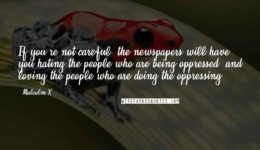 Malcolm X Quotes: If you're not careful, the newspapers will have you hating the people who are being oppressed, and loving the people who are doing the oppressing.