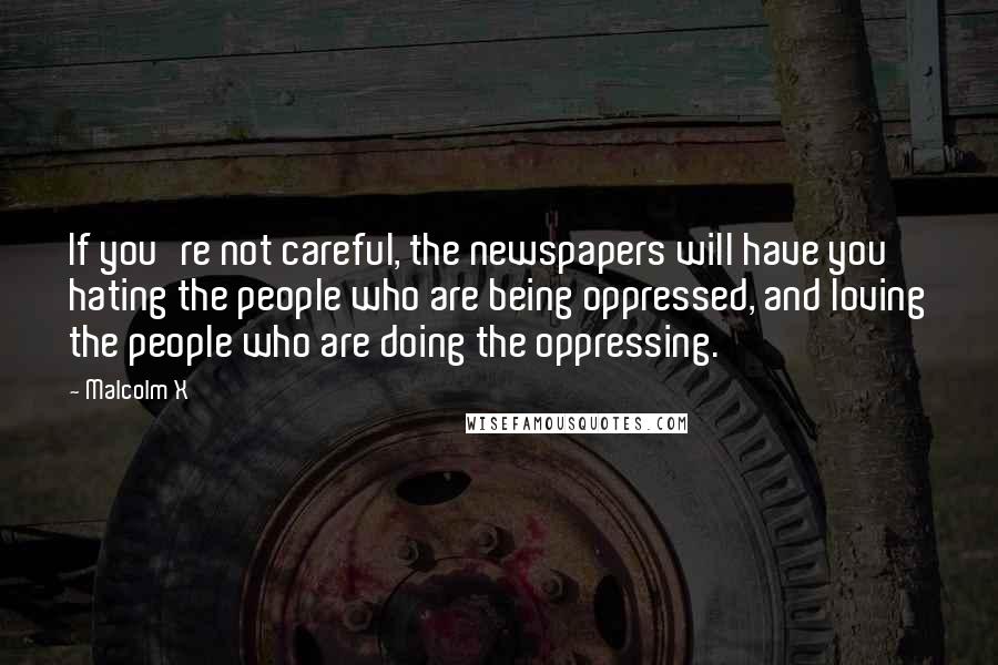 Malcolm X Quotes: If you're not careful, the newspapers will have you hating the people who are being oppressed, and loving the people who are doing the oppressing.