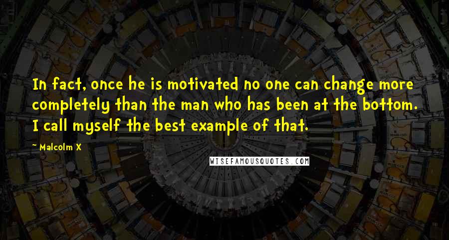 Malcolm X Quotes: In fact, once he is motivated no one can change more completely than the man who has been at the bottom. I call myself the best example of that.