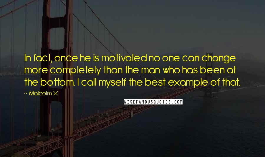 Malcolm X Quotes: In fact, once he is motivated no one can change more completely than the man who has been at the bottom. I call myself the best example of that.