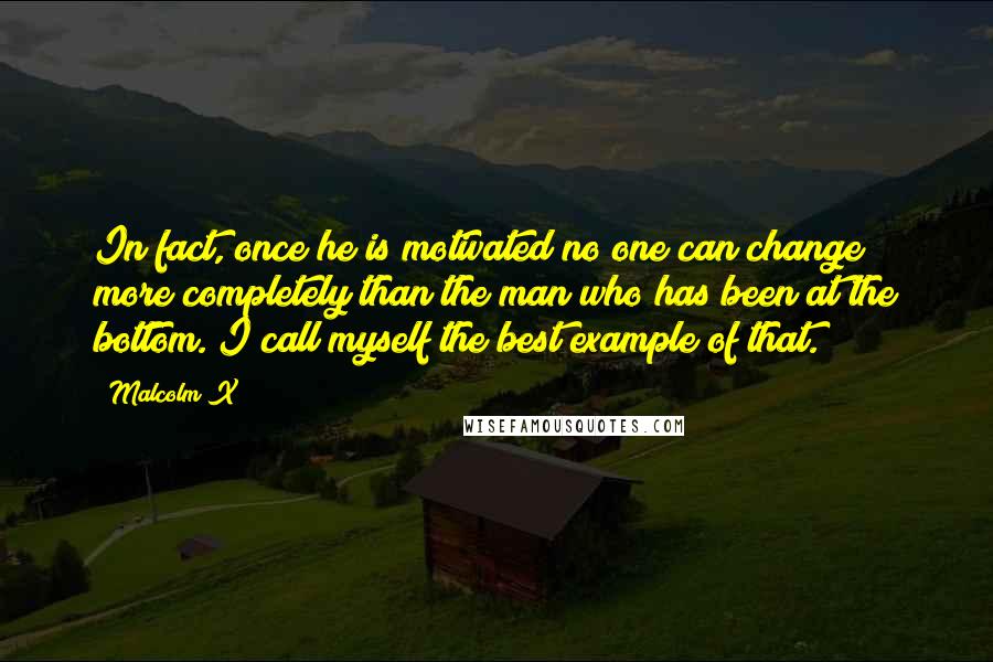 Malcolm X Quotes: In fact, once he is motivated no one can change more completely than the man who has been at the bottom. I call myself the best example of that.