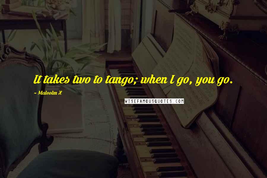 Malcolm X Quotes: It takes two to tango; when I go, you go.