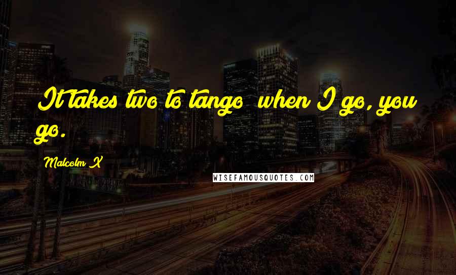 Malcolm X Quotes: It takes two to tango; when I go, you go.