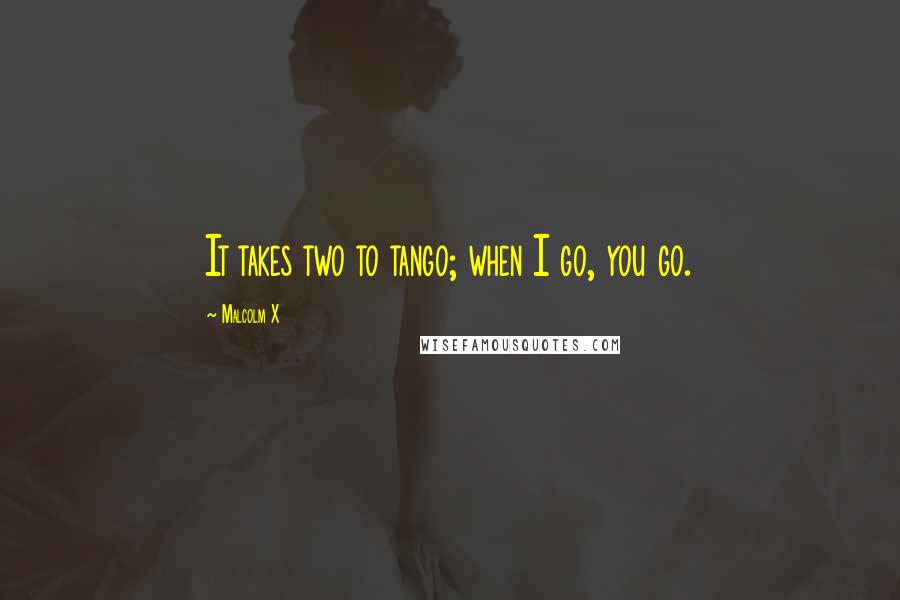 Malcolm X Quotes: It takes two to tango; when I go, you go.