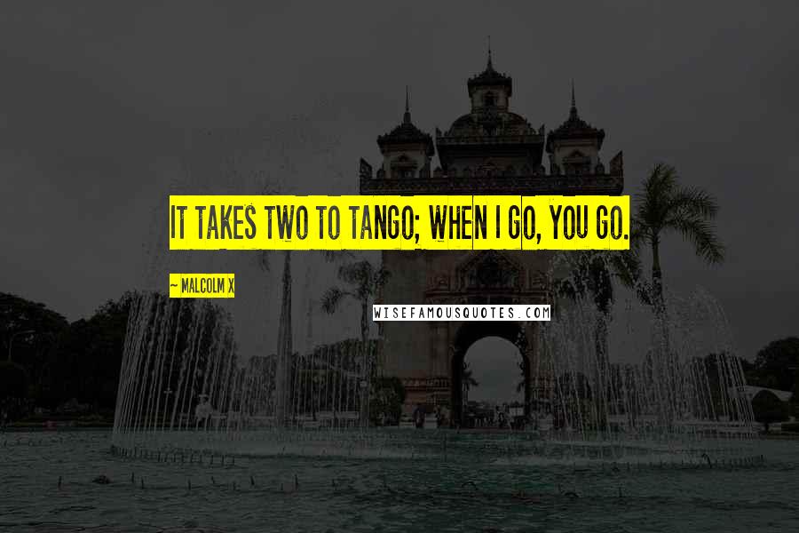 Malcolm X Quotes: It takes two to tango; when I go, you go.
