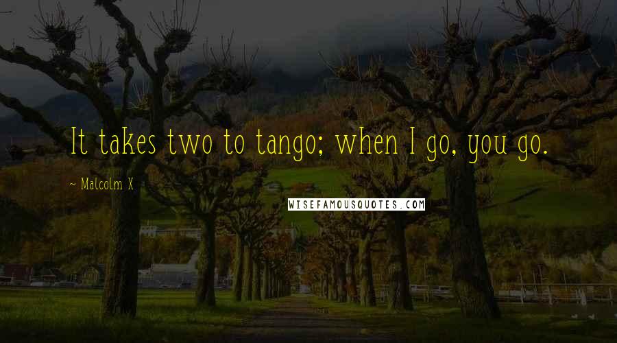 Malcolm X Quotes: It takes two to tango; when I go, you go.