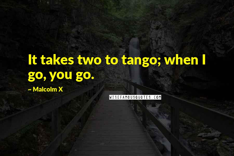 Malcolm X Quotes: It takes two to tango; when I go, you go.