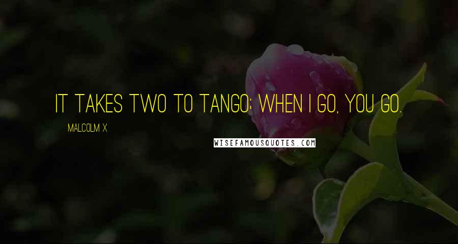 Malcolm X Quotes: It takes two to tango; when I go, you go.