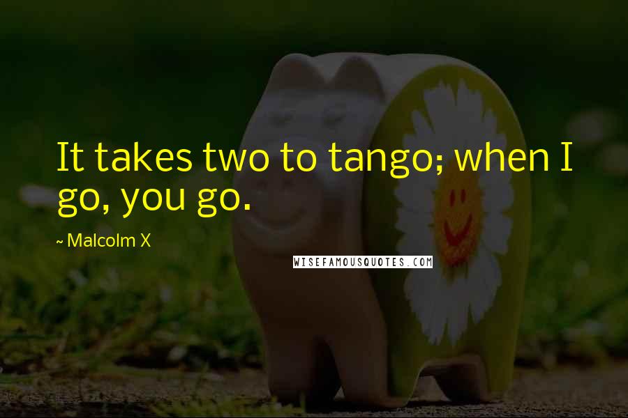 Malcolm X Quotes: It takes two to tango; when I go, you go.