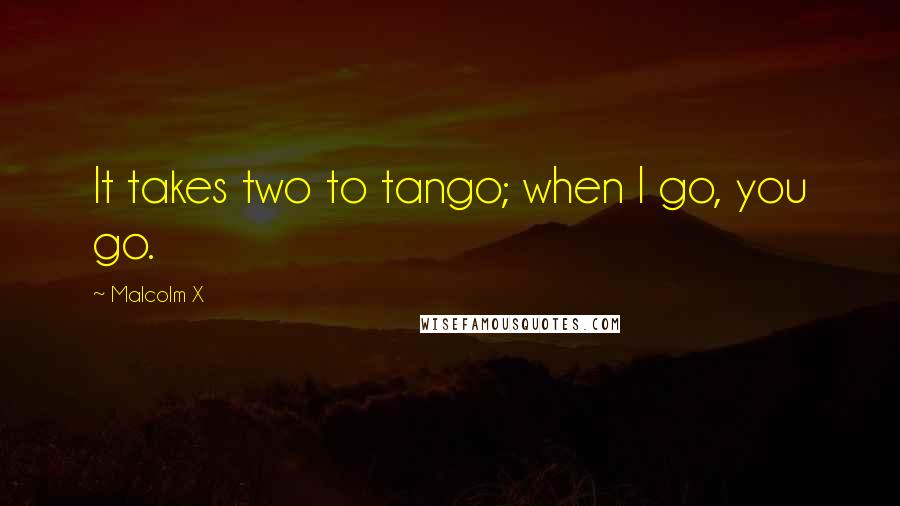 Malcolm X Quotes: It takes two to tango; when I go, you go.