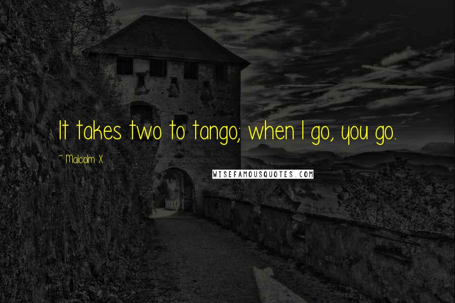 Malcolm X Quotes: It takes two to tango; when I go, you go.