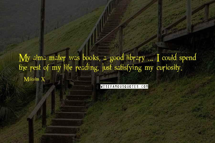 Malcolm X Quotes: My alma mater was books, a good library ... I could spend the rest of my life reading, just satisfying my curiosity.