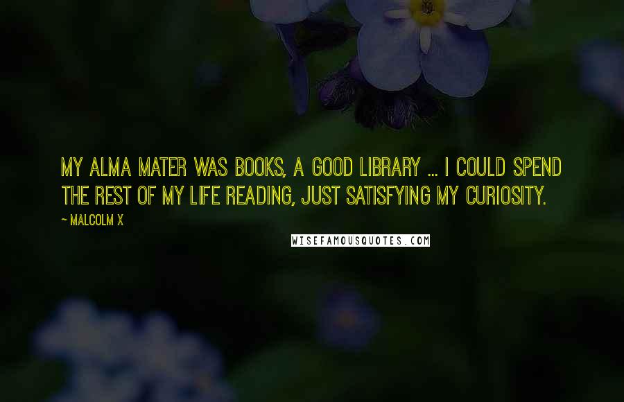 Malcolm X Quotes: My alma mater was books, a good library ... I could spend the rest of my life reading, just satisfying my curiosity.