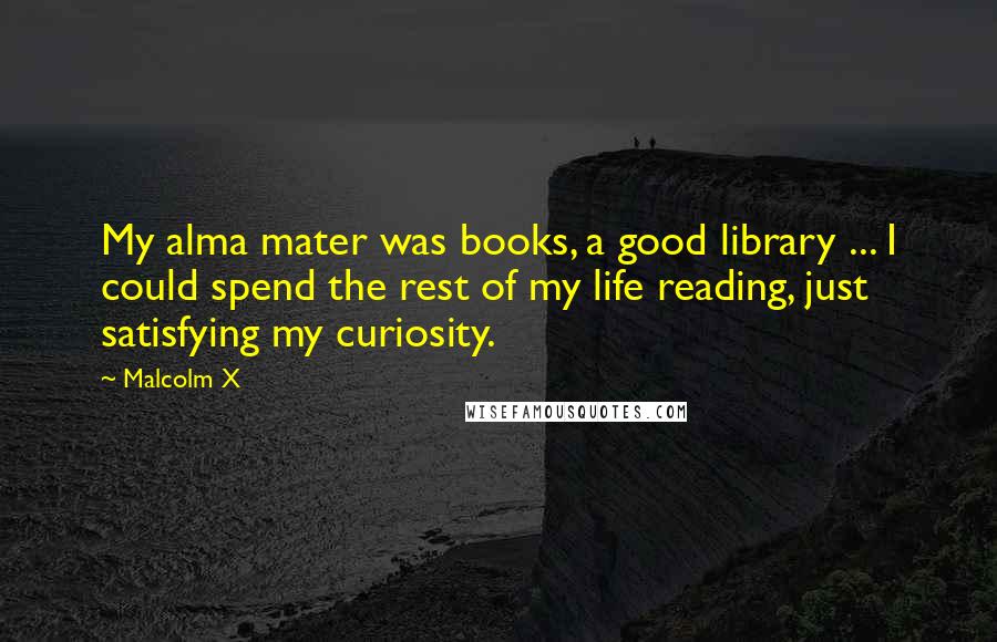 Malcolm X Quotes: My alma mater was books, a good library ... I could spend the rest of my life reading, just satisfying my curiosity.