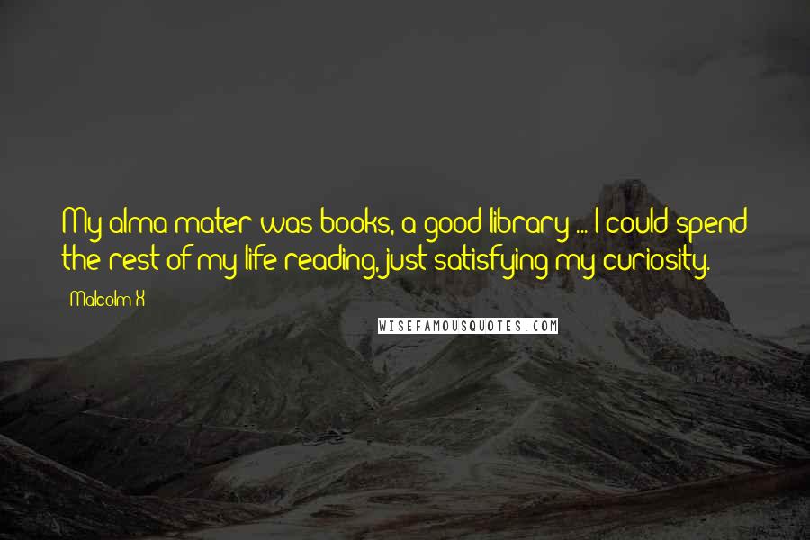 Malcolm X Quotes: My alma mater was books, a good library ... I could spend the rest of my life reading, just satisfying my curiosity.