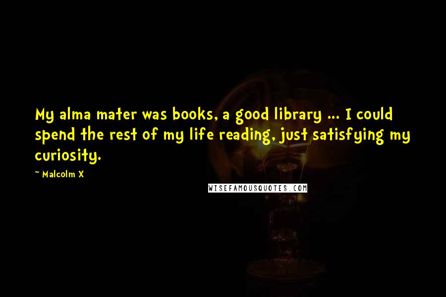 Malcolm X Quotes: My alma mater was books, a good library ... I could spend the rest of my life reading, just satisfying my curiosity.