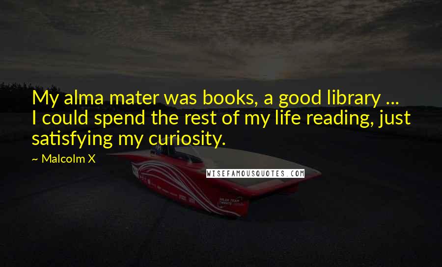 Malcolm X Quotes: My alma mater was books, a good library ... I could spend the rest of my life reading, just satisfying my curiosity.