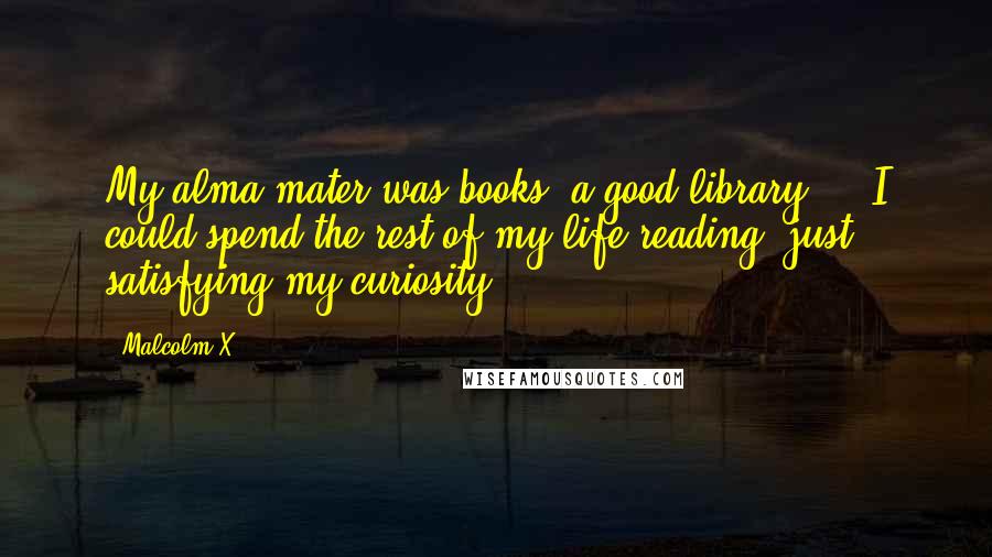 Malcolm X Quotes: My alma mater was books, a good library ... I could spend the rest of my life reading, just satisfying my curiosity.