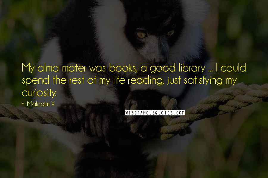 Malcolm X Quotes: My alma mater was books, a good library ... I could spend the rest of my life reading, just satisfying my curiosity.