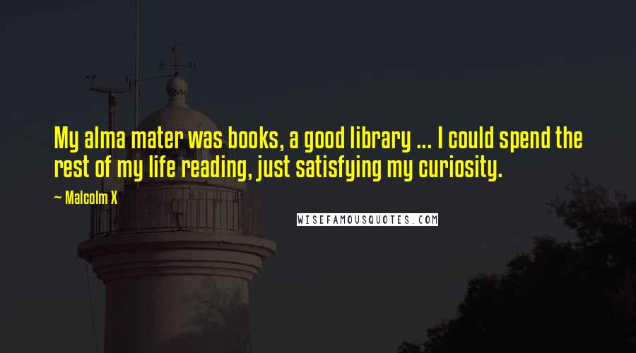 Malcolm X Quotes: My alma mater was books, a good library ... I could spend the rest of my life reading, just satisfying my curiosity.