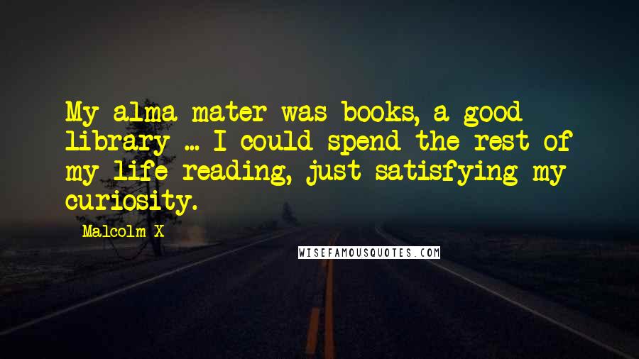 Malcolm X Quotes: My alma mater was books, a good library ... I could spend the rest of my life reading, just satisfying my curiosity.