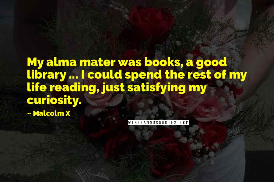 Malcolm X Quotes: My alma mater was books, a good library ... I could spend the rest of my life reading, just satisfying my curiosity.