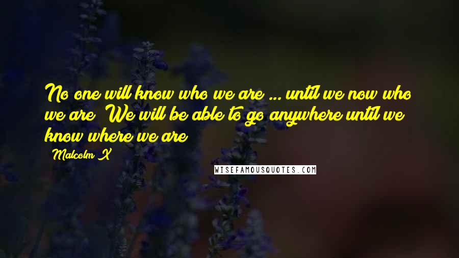 Malcolm X Quotes: No one will know who we are ... until we now who we are! We will be able to go anywhere until we know where we are!