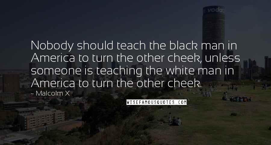 Malcolm X Quotes: Nobody should teach the black man in America to turn the other cheek, unless someone is teaching the white man in America to turn the other cheek.