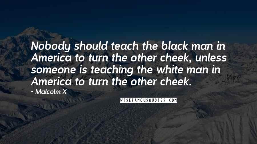 Malcolm X Quotes: Nobody should teach the black man in America to turn the other cheek, unless someone is teaching the white man in America to turn the other cheek.