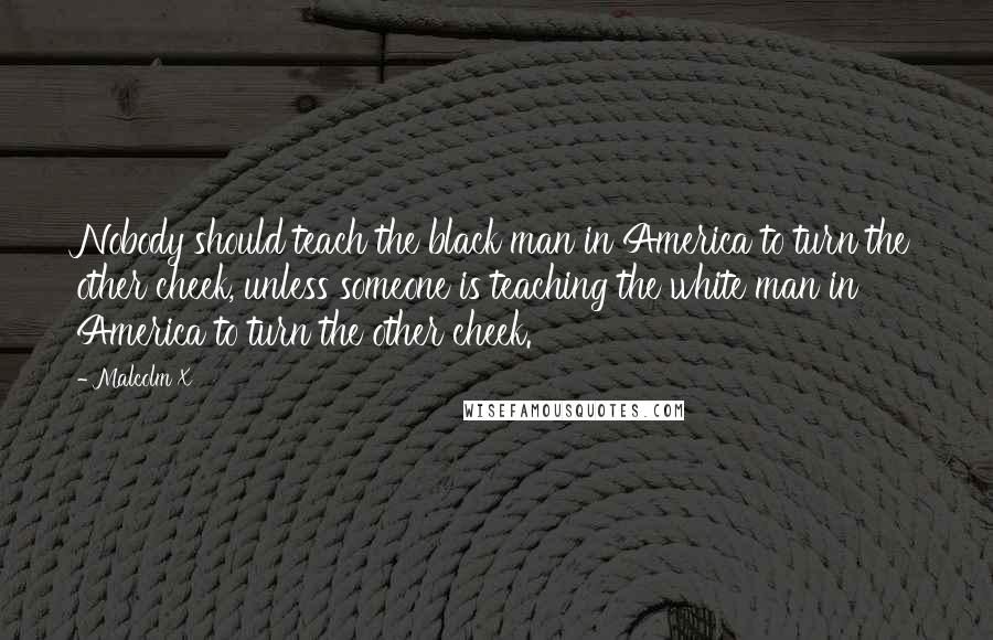 Malcolm X Quotes: Nobody should teach the black man in America to turn the other cheek, unless someone is teaching the white man in America to turn the other cheek.