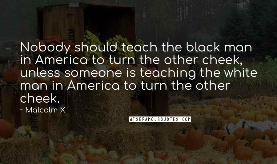 Malcolm X Quotes: Nobody should teach the black man in America to turn the other cheek, unless someone is teaching the white man in America to turn the other cheek.