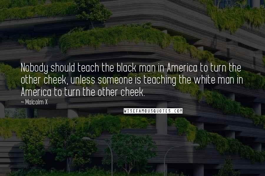 Malcolm X Quotes: Nobody should teach the black man in America to turn the other cheek, unless someone is teaching the white man in America to turn the other cheek.