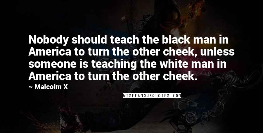 Malcolm X Quotes: Nobody should teach the black man in America to turn the other cheek, unless someone is teaching the white man in America to turn the other cheek.