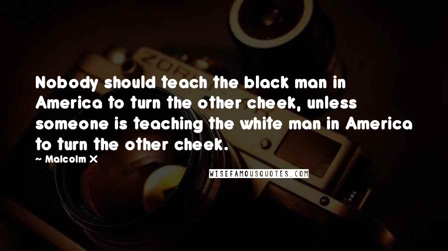 Malcolm X Quotes: Nobody should teach the black man in America to turn the other cheek, unless someone is teaching the white man in America to turn the other cheek.