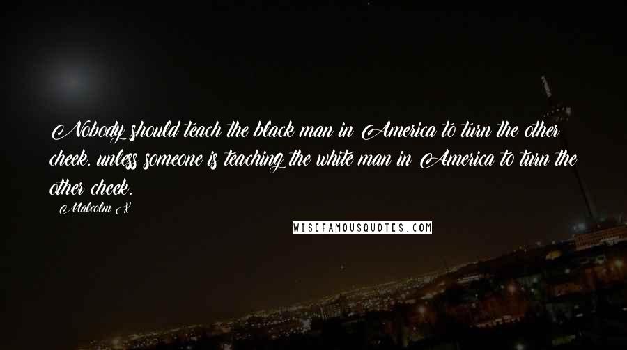 Malcolm X Quotes: Nobody should teach the black man in America to turn the other cheek, unless someone is teaching the white man in America to turn the other cheek.