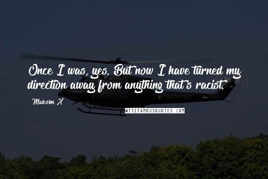 Malcolm X Quotes: Once I was, yes. But now I have turned my direction away from anything that's racist.