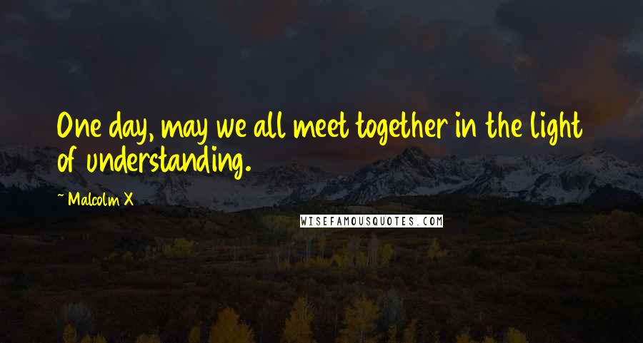 Malcolm X Quotes: One day, may we all meet together in the light of understanding.