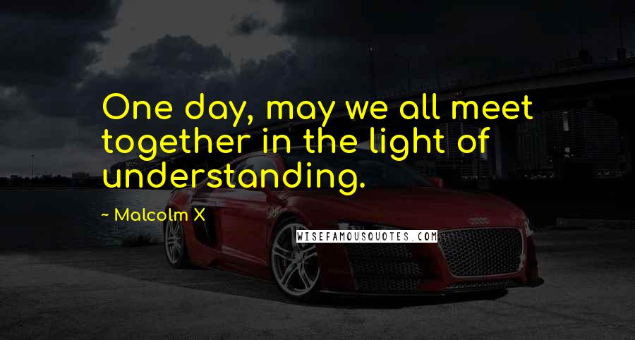 Malcolm X Quotes: One day, may we all meet together in the light of understanding.