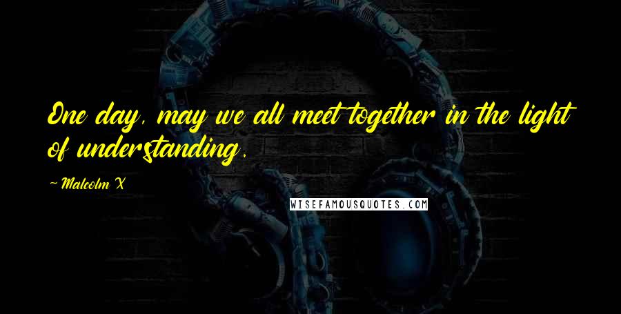Malcolm X Quotes: One day, may we all meet together in the light of understanding.