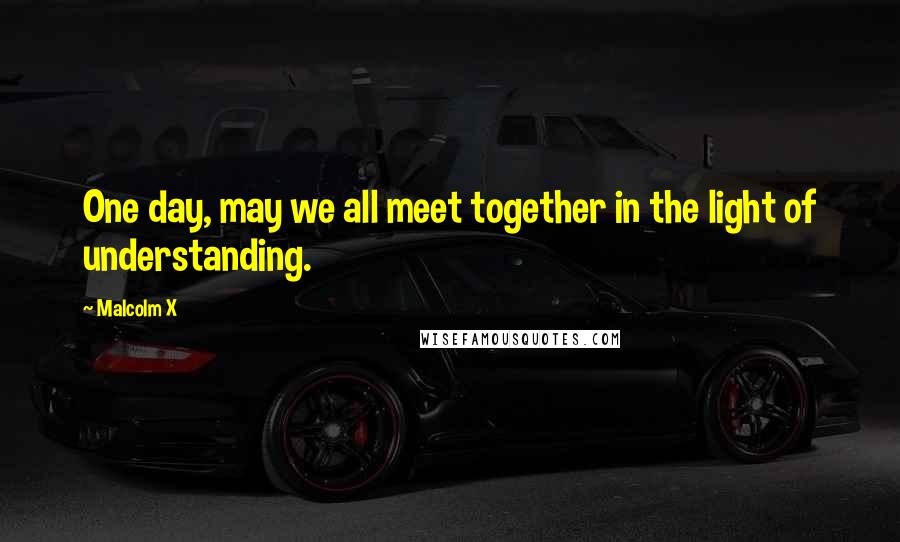 Malcolm X Quotes: One day, may we all meet together in the light of understanding.
