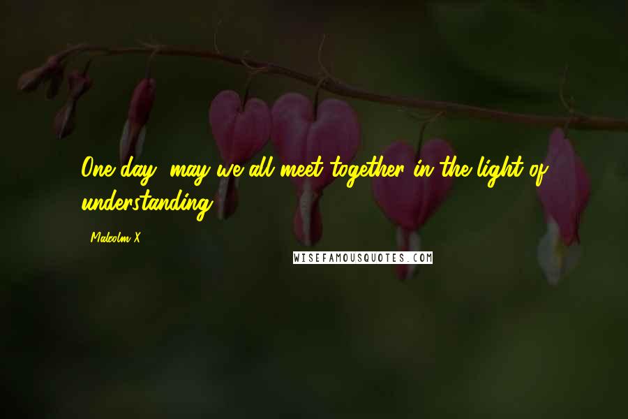 Malcolm X Quotes: One day, may we all meet together in the light of understanding.