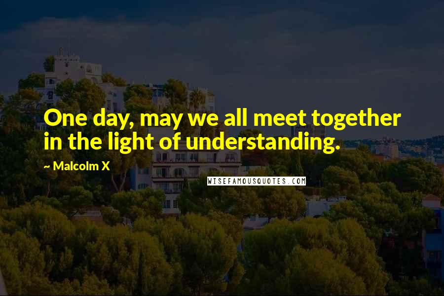 Malcolm X Quotes: One day, may we all meet together in the light of understanding.
