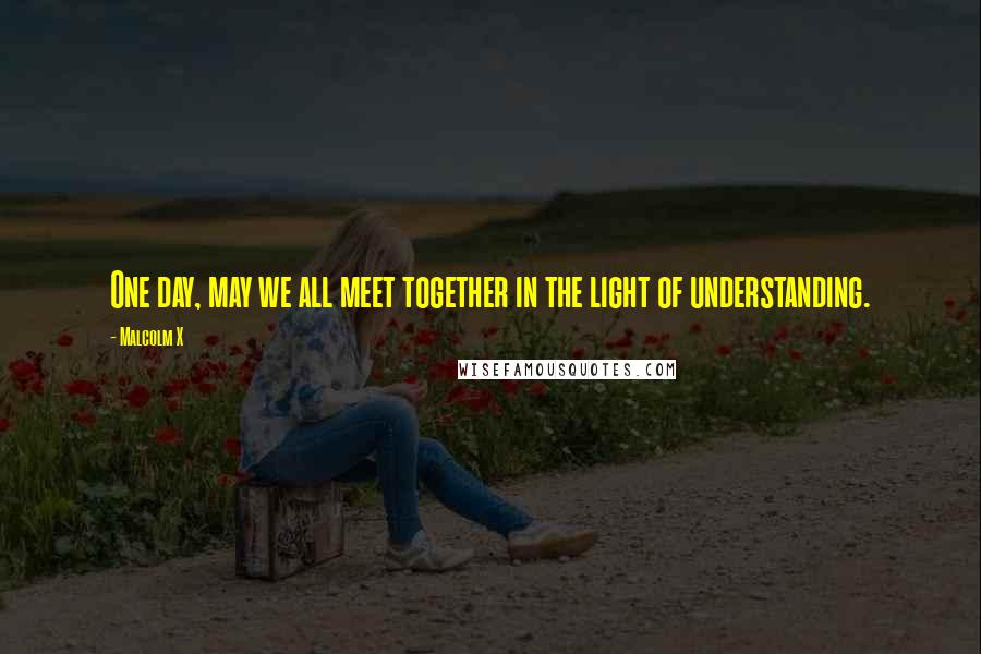 Malcolm X Quotes: One day, may we all meet together in the light of understanding.