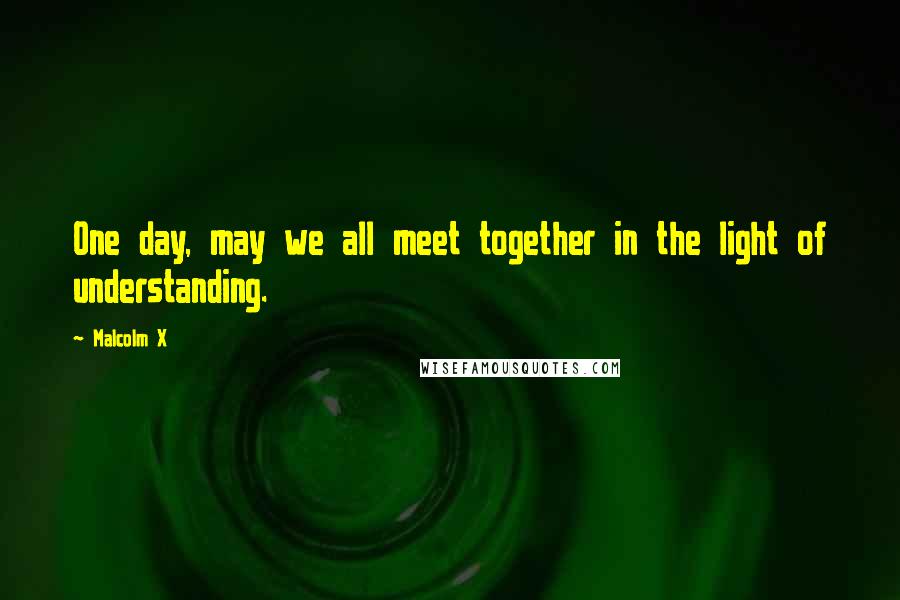 Malcolm X Quotes: One day, may we all meet together in the light of understanding.