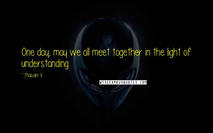 Malcolm X Quotes: One day, may we all meet together in the light of understanding.