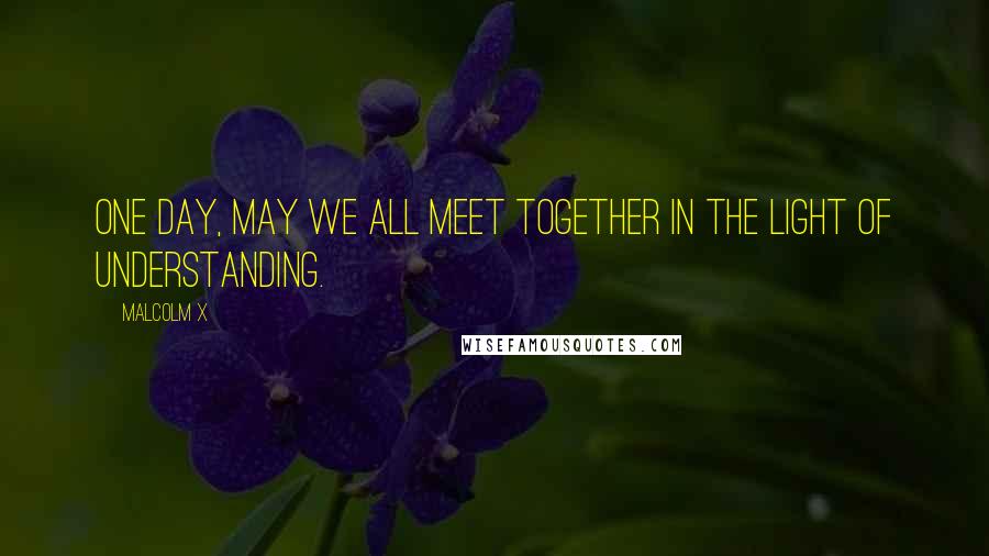 Malcolm X Quotes: One day, may we all meet together in the light of understanding.