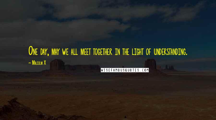 Malcolm X Quotes: One day, may we all meet together in the light of understanding.