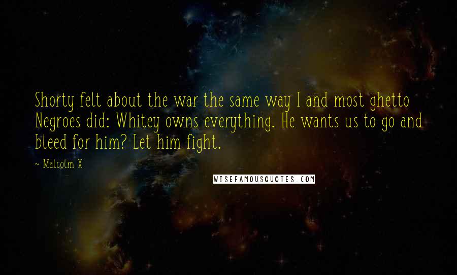 Malcolm X Quotes: Shorty felt about the war the same way I and most ghetto Negroes did: Whitey owns everything. He wants us to go and bleed for him? Let him fight.