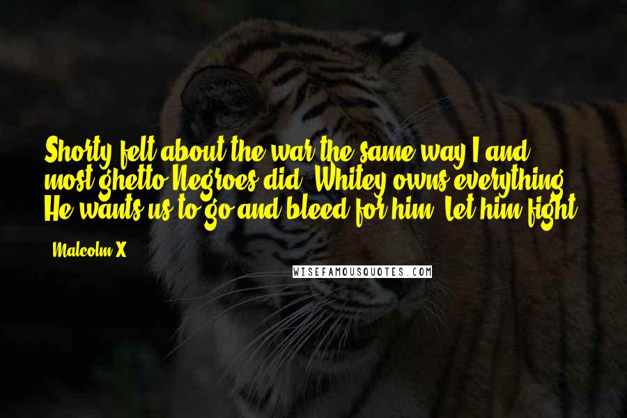 Malcolm X Quotes: Shorty felt about the war the same way I and most ghetto Negroes did: Whitey owns everything. He wants us to go and bleed for him? Let him fight.